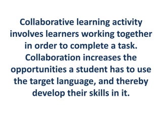 Collaborative learning activity 
involves learners working together 
in order to complete a task. 
Collaboration increases the 
opportunities a student has to use 
the target language, and thereby 
develop their skills in it. 
 