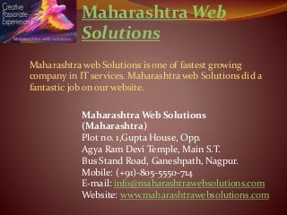 Maharashtra Web 
Solutions 
Maharashtra web Solutions is one of fastest growing 
company in IT services. Maharashtra web Solutions did a 
fantastic job on our website. 
Maharashtra Web Solutions 
(Maharashtra) 
Plot no. 1,Gupta House, Opp. 
Agya Ram Devi Temple, Main S.T. 
Bus Stand Road, Ganeshpath, Nagpur. 
Mobile: (+91)-805-5550-714 
E-mail: info@maharashtrawebsolutions.com 
Website: www.maharashtrawebsolutions.com 
 