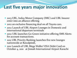 Last five years major innovation 
 2013 UBL, Indus Motor Company (IMC) and UBL Insurer 
enter into an alliance offering 
 2012 an exclusive financing deal on all Toyota cars. 
 2012 Launch of UBL Airport Lounges in Domestic and 
international departure terminals 
 2012 UBL launches Go-Green initiative offering SMS Alerts 
for account transactions. 
 2011 UBL Priority Banking launches five new lounges 
nationwide at Rawalpindi, 
 2011 Launch of UBL Mega Wallet VISA Debit Card on 
October 4, 2011 at Jinnah International Airport Karachi 
 