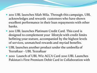  2011 UBL launches Silah Mila. Through this campaign, UBL 
acknowledges and rewards customers who have shown 
excellent performance in their loan repayments with other 
banks. 
 2011 UBL launches Platinum Credit Card. This card is 
designed to complement your lifestyle with credit limits 
befitting your stature, accompanied by the highest levels 
of services, unmatched rewards and myriad benefits. 
 UBL launches another product under the umbrella of 
Tezraftaar - UBL Tezraftaar 
 2010 Launch of UBL Wiz ACCA Card 2010 UBL Launches 
Pakistan's First Premium Debit Card in Collaboration with 
 