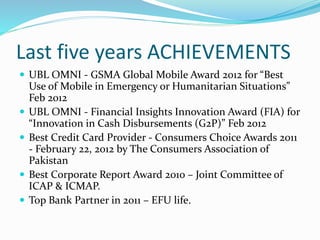 Last five years ACHIEVEMENTS 
 UBL OMNI - GSMA Global Mobile Award 2012 for “Best 
Use of Mobile in Emergency or Humanitarian Situations” 
Feb 2012 
 UBL OMNI - Financial Insights Innovation Award (FIA) for 
“Innovation in Cash Disbursements (G2P)” Feb 2012 
 Best Credit Card Provider - Consumers Choice Awards 2011 
- February 22, 2012 by The Consumers Association of 
Pakistan 
 Best Corporate Report Award 2010 – Joint Committee of 
ICAP & ICMAP. 
 Top Bank Partner in 2011 – EFU life. 
 