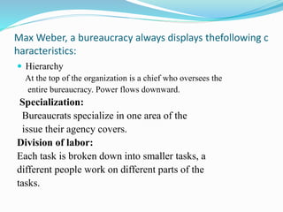 Max Weber, a bureaucracy always displays thefollowing c 
haracteristics: 
 Hierarchy 
At the top of the organization is a chief who oversees the 
entire bureaucracy. Power flows downward. 
Specialization: 
Bureaucrats specialize in one area of the 
issue their agency covers. 
Division of labor: 
Each task is broken down into smaller tasks, a 
different people work on different parts of the 
tasks. 
 