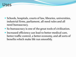 Uses 
 Schools, hospitals, courts of law, libraries, universities, 
industrial firms, parliament, all need rules and all 
need bureaucracy. 
 So bureaucracy is one of the great tools of civilization. 
 Increased efficiency can lead to better medical care, 
better traffic control, a better economy, and all sorts of 
benefits which make life run smoothly. 
 