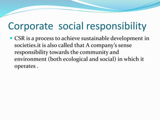 Corporate social responsibility 
 CSR is a process to achieve sustainable development in 
societies.it is also called that A company’s sense 
responsibility towards the community and 
environment (both ecological and social) in which it 
operates . 
 