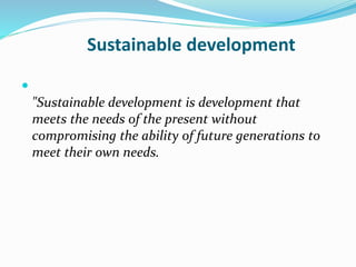 Sustainable development 
 
"Sustainable development is development that 
meets the needs of the present without 
compromising the ability of future generations to 
meet their own needs. 
 