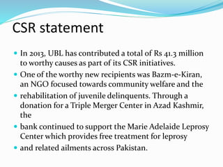 CSR statement 
 In 2013, UBL has contributed a total of Rs 41.3 million 
to worthy causes as part of its CSR initiatives. 
 One of the worthy new recipients was Bazm-e-Kiran, 
an NGO focused towards community welfare and the 
 rehabilitation of juvenile delinquents. Through a 
donation for a Triple Merger Center in Azad Kashmir, 
the 
 bank continued to support the Marie Adelaide Leprosy 
Center which provides free treatment for leprosy 
 and related ailments across Pakistan. 
 