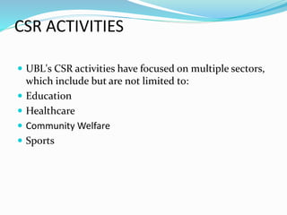 CSR ACTIVITIES 
 UBL's CSR activities have focused on multiple sectors, 
which include but are not limited to: 
 Education 
 Healthcare 
 Community Welfare 
 Sports 
 