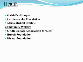Health 
 Gulab Devi Hospital 
 Cardiovascular Foundation 
 Memo Medical Institute 
CommunityWelfare 
 SindhWelfare Association for Deaf 
 Buksh Foundation 
 Hisaar Foundation 
 