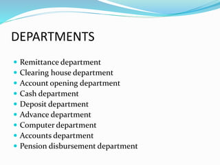 DEPARTMENTS 
 Remittance department 
 Clearing house department 
 Account opening department 
 Cash department 
 Deposit department 
 Advance department 
 Computer department 
 Accounts department 
 Pension disbursement department 
 