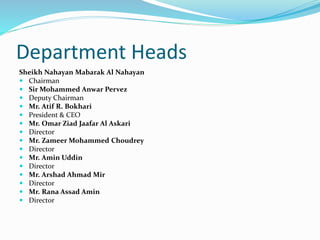 Department Heads 
Sheikh Nahayan Mabarak Al Nahayan 
 Chairman 
 Sir Mohammed Anwar Pervez 
 Deputy Chairman 
 Mr. Atif R. Bokhari 
 President & CEO 
 Mr. Omar Ziad Jaafar Al Askari 
 Director 
 Mr. ZameerMohammed Choudrey 
 Director 
 Mr. Amin Uddin 
 Director 
 Mr. Arshad Ahmad Mir 
 Director 
 Mr. Rana Assad Amin 
 Director 
 
