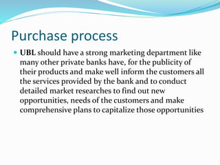 Purchase process 
 UBL should have a strong marketing department like 
many other private banks have, for the publicity of 
their products and make well inform the customers all 
the services provided by the bank and to conduct 
detailed market researches to find out new 
opportunities, needs of the customers and make 
comprehensive plans to capitalize those opportunities 
 