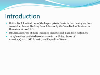 Introduction 
 United Bank Limited, one of the largest private banks in the country has been 
awarded an Islamic Banking Branch license by the State Bank of Pakistan on 
December 16, 2006 AD 
 UBL has a network of more then 1000 branches and 3.5 million customers 
 Its 15 branches outside the country are in the United States of 
America, Qatar, UAE, Bahrain, and Republic of Yemen. 
 