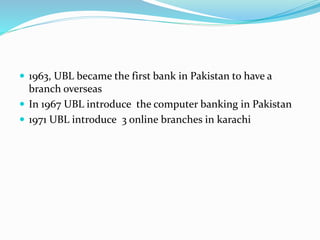  1963, UBL became the first bank in Pakistan to have a 
branch overseas 
 In 1967 UBL introduce the computer banking in Pakistan 
 1971 UBL introduce 3 online branches in karachi 
 