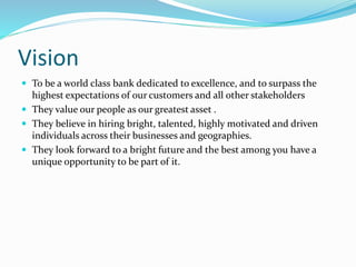 Vision 
 To be a world class bank dedicated to excellence, and to surpass the 
highest expectations of our customers and all other stakeholders 
 They value our people as our greatest asset . 
 They believe in hiring bright, talented, highly motivated and driven 
individuals across their businesses and geographies. 
 They look forward to a bright future and the best among you have a 
unique opportunity to be part of it. 
 