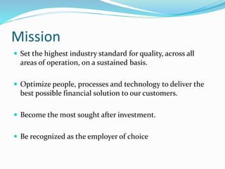 Mission 
 Set the highest industry standard for quality, across all 
areas of operation, on a sustained basis. 
 Optimize people, processes and technology to deliver the 
best possible financial solution to our customers. 
 Become the most sought after investment. 
 Be recognized as the employer of choice 
 