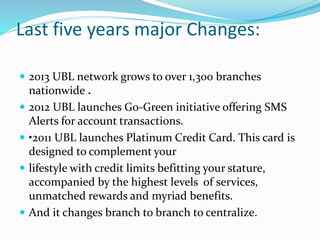 Last five years major Changes: 
 2013 UBL network grows to over 1,300 branches 
nationwide . 
 2012 UBL launches Go-Green initiative offering SMS 
Alerts for account transactions. 
 •2011 UBL launches Platinum Credit Card. This card is 
designed to complement your 
 lifestyle with credit limits befitting your stature, 
accompanied by the highest levels of services, 
unmatched rewards and myriad benefits. 
 And it changes branch to branch to centralize. 
 