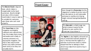 The Master Head is big and 
basic, which makes is 
recognisable to the loyal 
customers. Also the bright 
red colour of the master 
head makes it easy to read so 
its suitable for everyone, 
even those who cant read 
properly. 
The Cover lines on this 
magazine are brightly 
coloured and a decent font 
size, this makes them more 
noticeable and is likely to 
interest someone in to 
buying this magazine. The 
font is also easy to read 
which may make someone 
want to buy it as they can 
actually read it. 
Even though the Promotion for this 
magazine is smaller then the rest of 
the information, its still noticeable 
and easy to read due to it being 
bright red and having black&white 
writing. 
The Barcode is a fairly large size 
which makes it easier for the 
cashier to scan and for the 
customer to purchase it. 
The Togline is also brightly coloured ad 
easy to read which attracts people to 
buy it. The fact that the togline is a 
question to who ever reads it, makes 
people feel like its talking to them 
which may make them want to buy it 
even more. 
Front Cover 
 