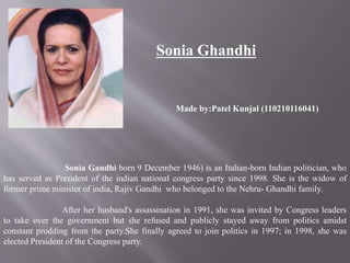 Sonia Ghandhi 
Made by:Patel Kunjal (110210116041) 
Sonia Gandhi born 9 December 1946) is an Italian-born Indian politician, who 
has served as President of the indian national congress party since 1998. She is the widow of 
former prime minister of india, Rajiv Gandhi who belonged to the Nehru- Ghandhi family. 
After her husband's assassination in 1991, she was invited by Congress leaders 
to take over the government but she refused and publicly stayed away from politics amidst 
constant prodding from the party.She finally agreed to join politics in 1997; in 1998, she was 
elected President of the Congress party. 
 
