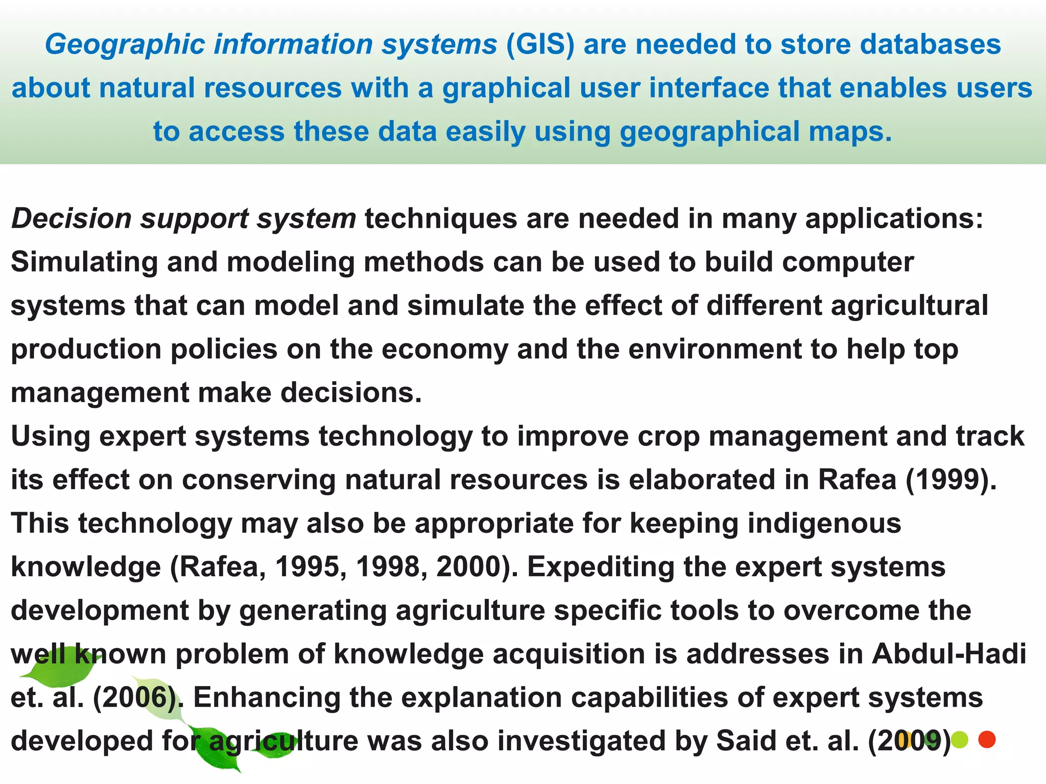 Geographic information systems (GIS) are needed to store databases 
about natural resources with a graphical user interface that enables users 
to access these data easily using geographical maps. 
Decision support system techniques are needed in many applications: 
Simulating and modeling methods can be used to build computer 
systems that can model and simulate the effect of different agricultural 
production policies on the economy and the environment to help top 
management make decisions. 
Using expert systems technology to improve crop management and track 
its effect on conserving natural resources is elaborated in Rafea (1999). 
This technology may also be appropriate for keeping indigenous 
knowledge (Rafea, 1995, 1998, 2000). Expediting the expert systems 
development by generating agriculture specific tools to overcome the 
well known problem of knowledge acquisition is addresses in Abdul-Hadi 
et. al. (2006). Enhancing the explanation capabilities of expert systems 
developed for agriculture was also investigated by www.Said themegallery.et. al. com 
(2009) 
 