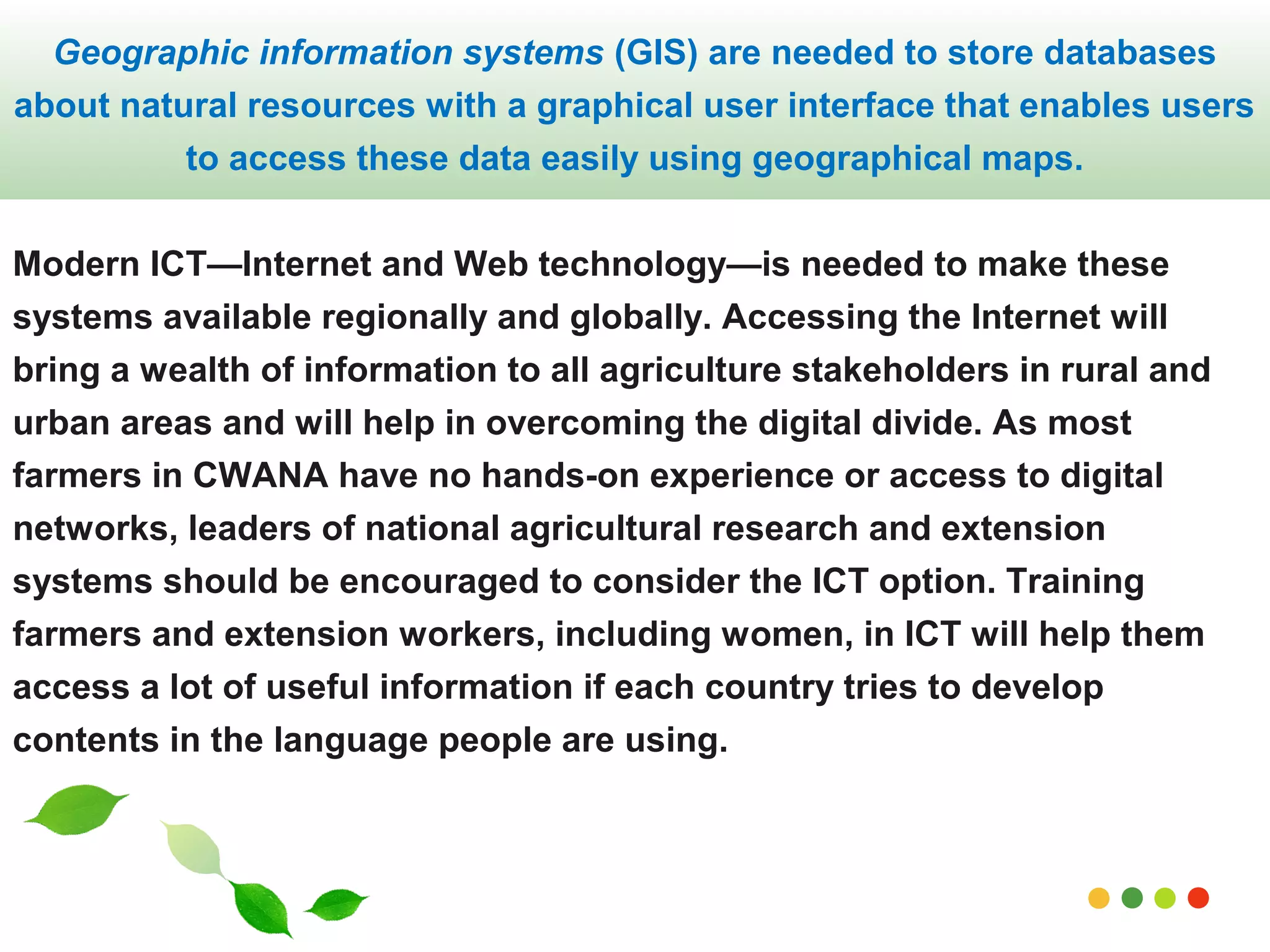 Geographic information systems (GIS) are needed to store databases 
about natural resources with a graphical user interface that enables users 
to access these data easily using geographical maps. 
Modern ICT—Internet and Web technology—is needed to make these 
systems available regionally and globally. Accessing the Internet will 
bring a wealth of information to all agriculture stakeholders in rural and 
urban areas and will help in overcoming the digital divide. As most 
farmers in CWANA have no hands-on experience or access to digital 
networks, leaders of national agricultural research and extension 
systems should be encouraged to consider the ICT option. Training 
farmers and extension workers, including women, in ICT will help them 
access a lot of useful information if each country tries to develop 
contents in the language people are using. 
www.themegallery.com 
 