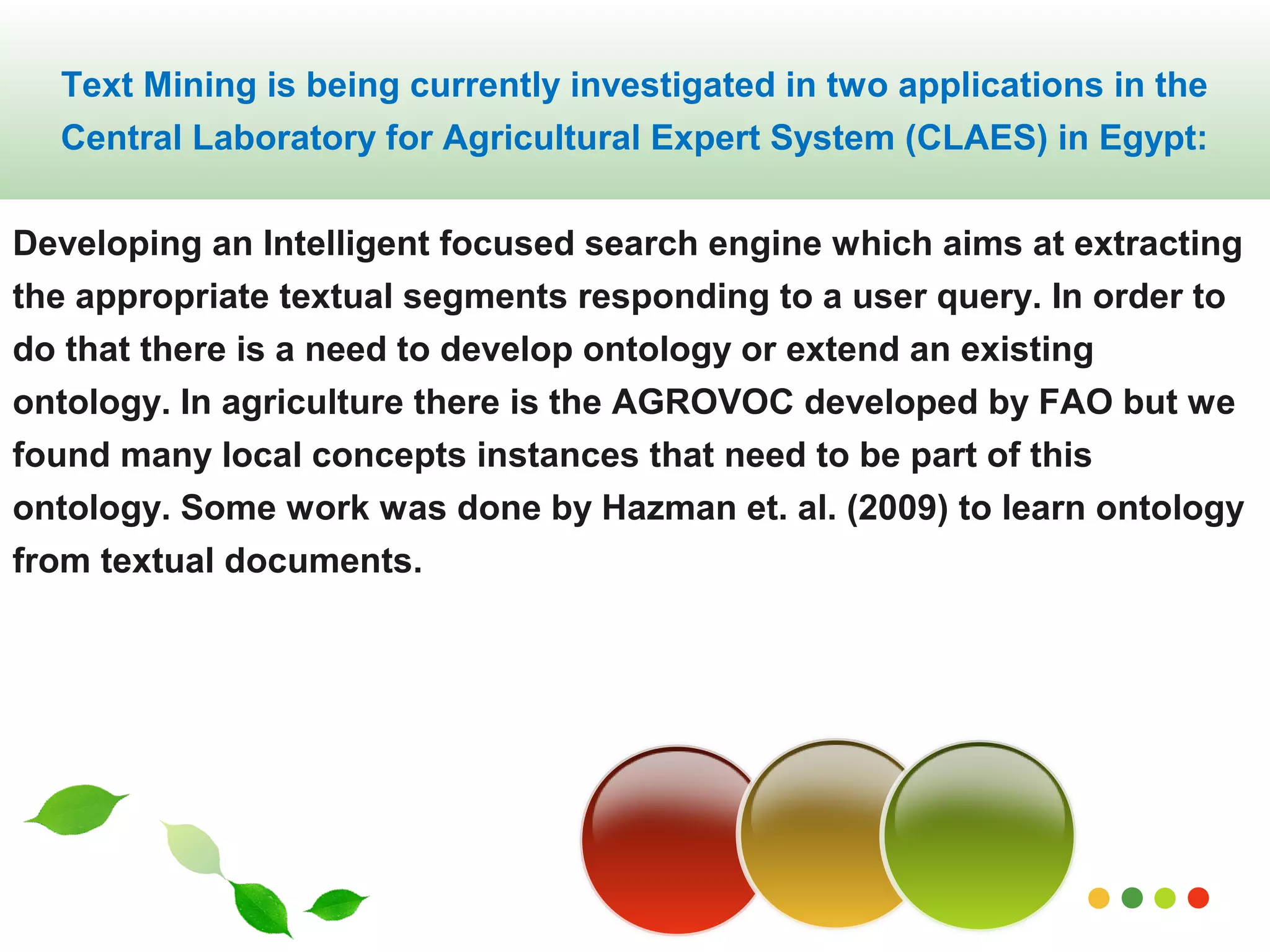 Text Mining is being currently investigated in two applications in the 
Central Laboratory for Agricultural Expert System (CLAES) in Egypt: 
Developing an Intelligent focused search engine which aims at extracting 
the appropriate textual segments responding to a user query. In order to 
do that there is a need to develop ontology or extend an existing 
ontology. In agriculture there is the AGROVOC developed by FAO but we 
found many local concepts instances that need to be part of this 
ontology. Some work was done by Hazman et. al. (2009) to learn ontology 
from textual documents. 
www.themegallery.com 
 