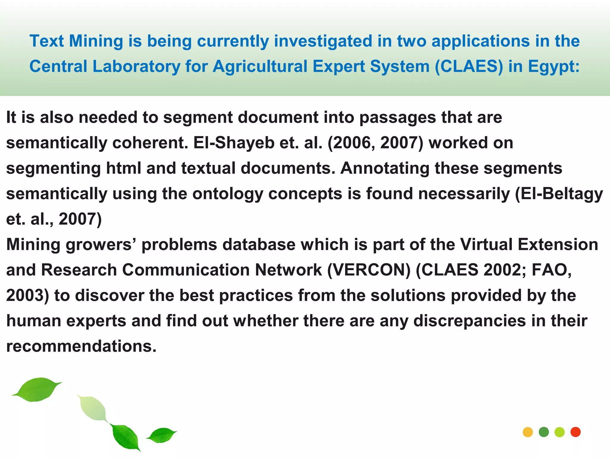 Text Mining is being currently investigated in two applications in the 
Central Laboratory for Agricultural Expert System (CLAES) in Egypt: 
It is also needed to segment document into passages that are 
semantically coherent. El-Shayeb et. al. (2006, 2007) worked on 
segmenting html and textual documents. Annotating these segments 
semantically using the ontology concepts is found necessarily (El-Beltagy 
et. al., 2007) 
Mining growers’ problems database which is part of the Virtual Extension 
and Research Communication Network (VERCON) (CLAES 2002; FAO, 
2003) to discover the best practices from the solutions provided by the 
human experts and find out whether there are any discrepancies in their 
recommendations. 
www.themegallery.com 
 
