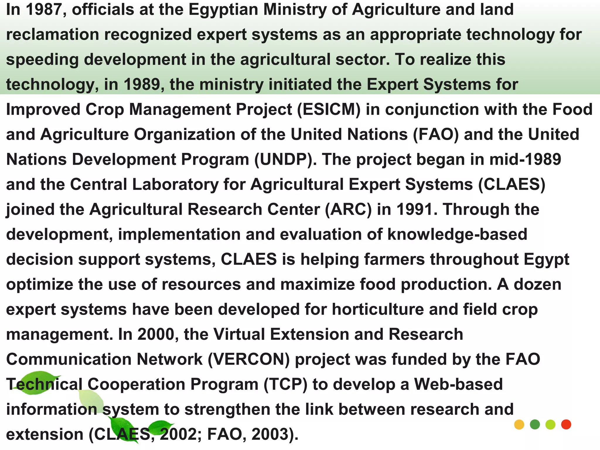 In 1987, officials at the Egyptian Ministry of Agriculture and land 
reclamation recognized expert systems as an appropriate technology for 
speeding development in the agricultural sector. To realize this 
technology, in 1989, the ministry initiated the Expert Systems for 
Improved Crop Management Project (ESICM) in conjunction with the Food 
and Agriculture Organization of the United Nations (FAO) and the United 
Nations Development Program (UNDP). The project began in mid-1989 
and the Central Laboratory for Agricultural Expert Systems (CLAES) 
joined the Agricultural Research Center (ARC) in 1991. Through the 
development, implementation and evaluation of knowledge-based 
decision support systems, CLAES is helping farmers throughout Egypt 
optimize the use of resources and maximize food production. A dozen 
expert systems have been developed for horticulture and field crop 
management. In 2000, the Virtual Extension and Research 
Communication Network (VERCON) project was funded by the FAO 
Technical Cooperation Program (TCP) to develop a Web-based 
information system to strengthen the link between research and 
extension (CLAES, 2002; FAO, 2003). 
www.themegallery.com 
 
