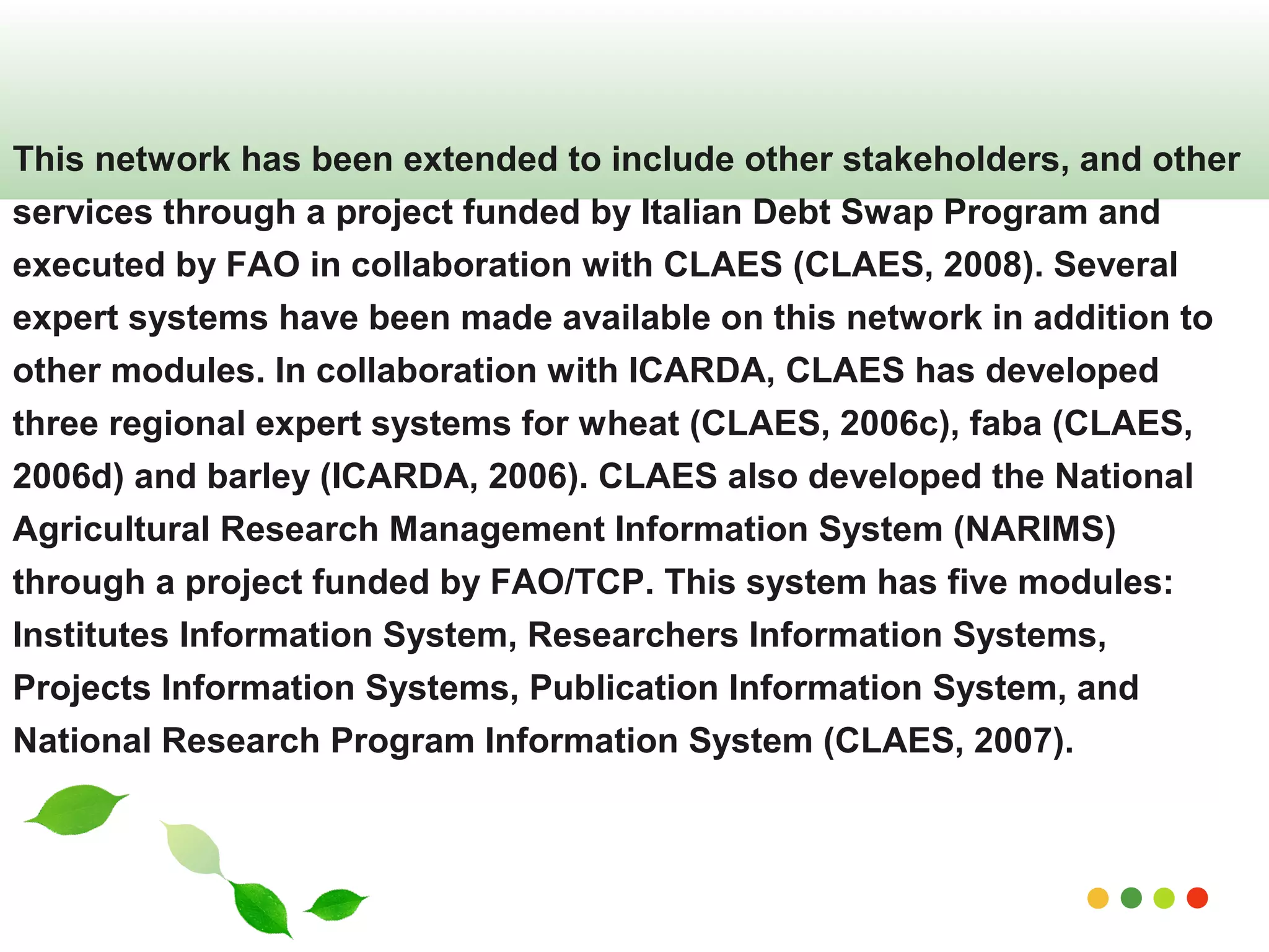 This network has been extended to include other stakeholders, and other 
services through a project funded by Italian Debt Swap Program and 
executed by FAO in collaboration with CLAES (CLAES, 2008). Several 
expert systems have been made available on this network in addition to 
other modules. In collaboration with ICARDA, CLAES has developed 
three regional expert systems for wheat (CLAES, 2006c), faba (CLAES, 
2006d) and barley (ICARDA, 2006). CLAES also developed the National 
Agricultural Research Management Information System (NARIMS) 
through a project funded by FAO/TCP. This system has five modules: 
Institutes Information System, Researchers Information Systems, 
Projects Information Systems, Publication Information System, and 
National Research Program Information System (CLAES, 2007). 
www.themegallery.com 
 