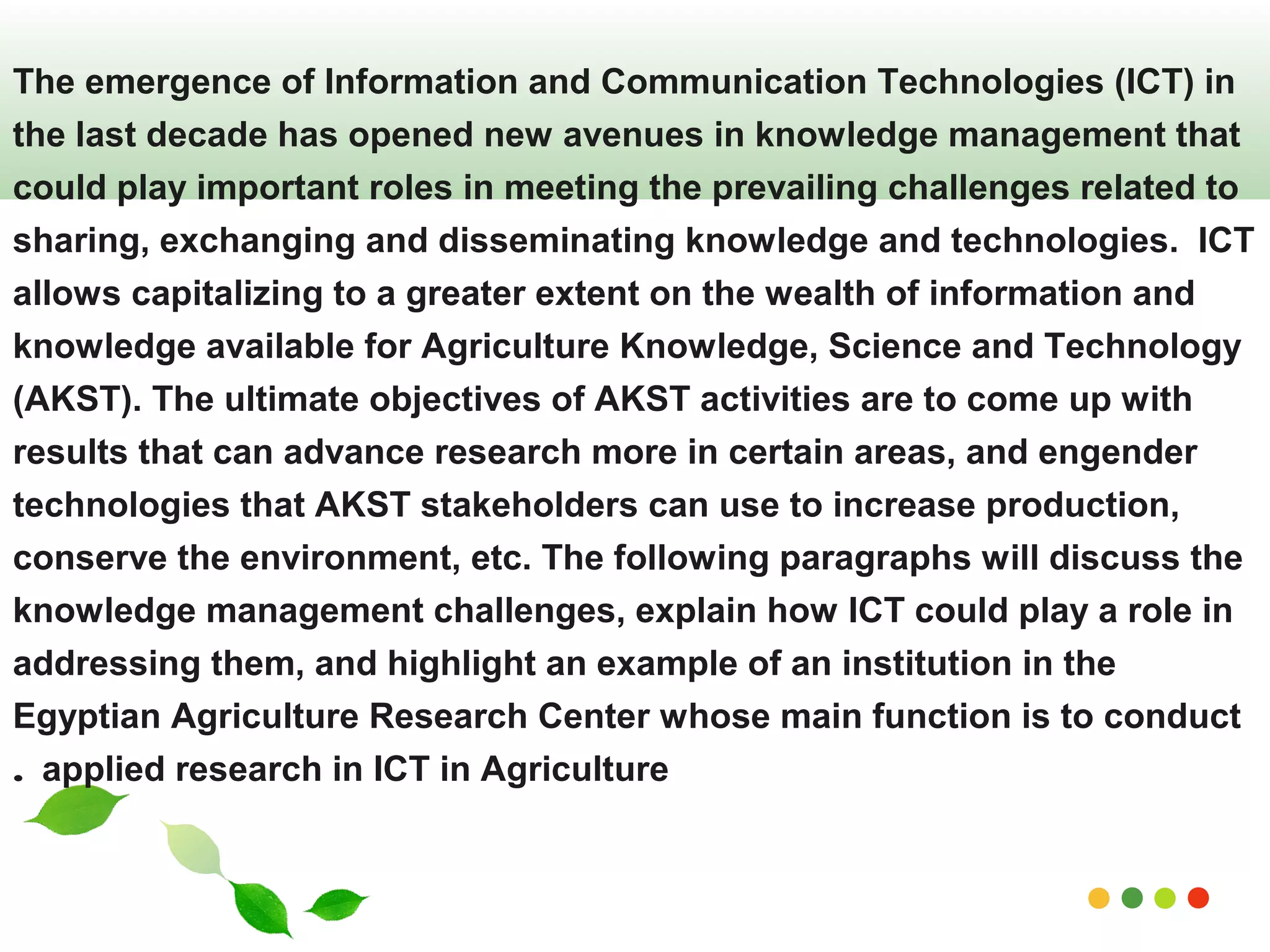The emergence of Information and Communication Technologies (ICT) in 
the last decade has opened new avenues in knowledge management that 
could play important roles in meeting the prevailing challenges related to 
sharing, exchanging and disseminating knowledge and technologies. ICT 
allows capitalizing to a greater extent on the wealth of information and 
knowledge available for Agriculture Knowledge, Science and Technology 
(AKST). The ultimate objectives of AKST activities are to come up with 
results that can advance research more in certain areas, and engender 
technologies that AKST stakeholders can use to increase production, 
conserve the environment, etc. The following paragraphs will discuss the 
knowledge management challenges, explain how ICT could play a role in 
addressing them, and highlight an example of an institution in the 
Egyptian Agriculture Research Center whose main function is to conduct 
applied research . in ICT in Agriculture 
www.themegallery.com 
 
