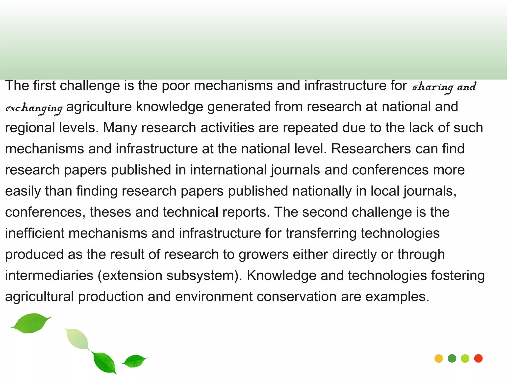 The first challenge is the poor mechanisms and infrastructure for sharing and 
exchanging agriculture knowledge generated from research at national and 
regional levels. Many research activities are repeated due to the lack of such 
mechanisms and infrastructure at the national level. Researchers can find 
research papers published in international journals and conferences more 
easily than finding research papers published nationally in local journals, 
conferences, theses and technical reports. The second challenge is the 
inefficient mechanisms and infrastructure for transferring technologies 
produced as the result of research to growers either directly or through 
intermediaries (extension subsystem). Knowledge and technologies fostering 
agricultural production and environment conservation are examples. 
www.themegallery.com 
 