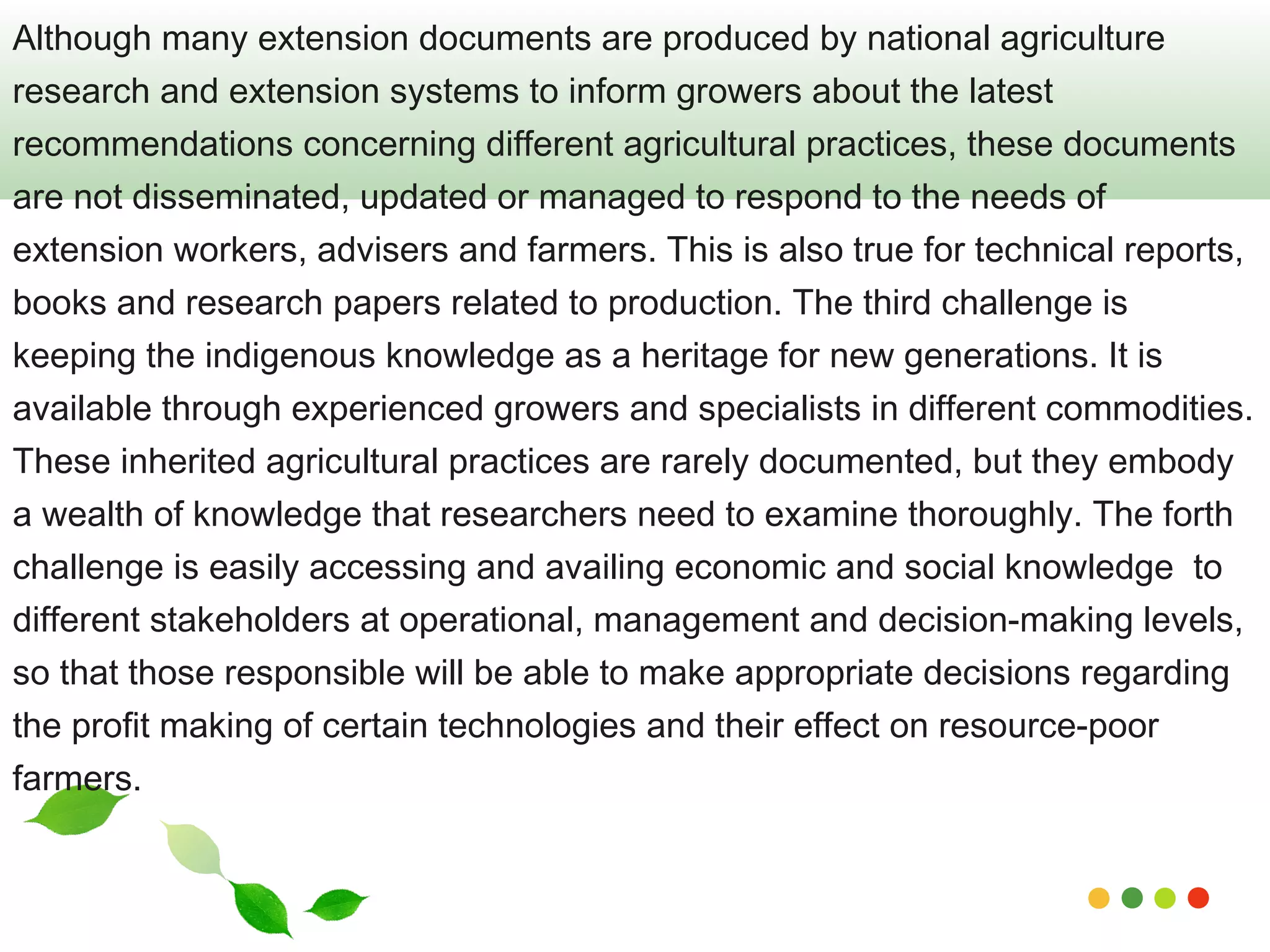 Although many extension documents are produced by national agriculture 
research and extension systems to inform growers about the latest 
recommendations concerning different agricultural practices, these documents 
are not disseminated, updated or managed to respond to the needs of 
extension workers, advisers and farmers. This is also true for technical reports, 
books and research papers related to production. The third challenge is 
keeping the indigenous knowledge as a heritage for new generations. It is 
available through experienced growers and specialists in different commodities. 
These inherited agricultural practices are rarely documented, but they embody 
a wealth of knowledge that researchers need to examine thoroughly. The forth 
challenge is easily accessing and availing economic and social knowledge to 
different stakeholders at operational, management and decision-making levels, 
so that those responsible will be able to make appropriate decisions regarding 
the profit making of certain technologies and their effect on resource-poor 
farmers. 
www.themegallery.com 
 