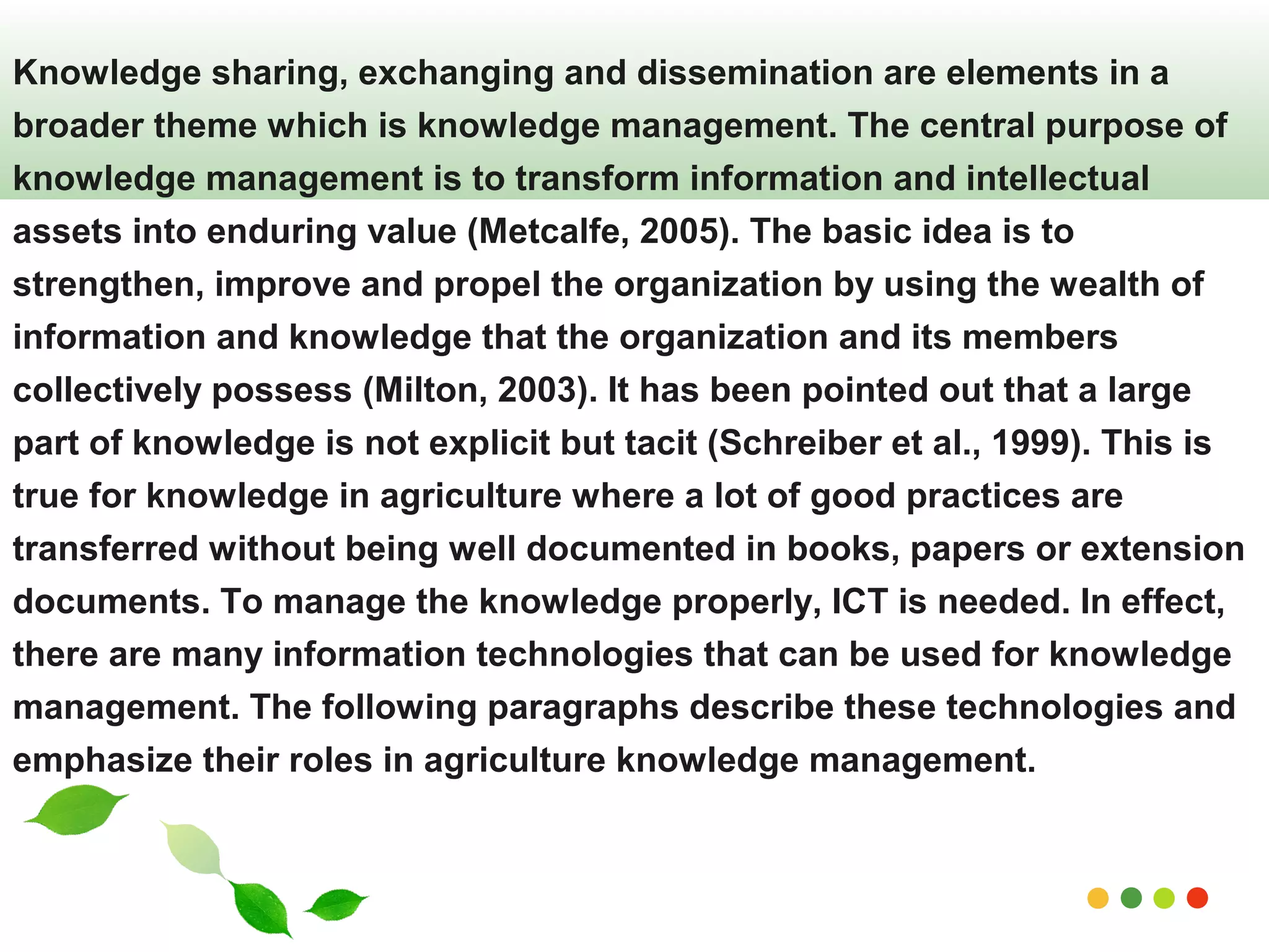 Knowledge sharing, exchanging and dissemination are elements in a 
broader theme which is knowledge management. The central purpose of 
knowledge management is to transform information and intellectual 
assets into enduring value (Metcalfe, 2005). The basic idea is to 
strengthen, improve and propel the organization by using the wealth of 
information and knowledge that the organization and its members 
collectively possess (Milton, 2003). It has been pointed out that a large 
part of knowledge is not explicit but tacit (Schreiber et al., 1999). This is 
true for knowledge in agriculture where a lot of good practices are 
transferred without being well documented in books, papers or extension 
documents. To manage the knowledge properly, ICT is needed. In effect, 
there are many information technologies that can be used for knowledge 
management. The following paragraphs describe these technologies and 
emphasize their roles in agriculture knowledge management. 
www.themegallery.com 
 