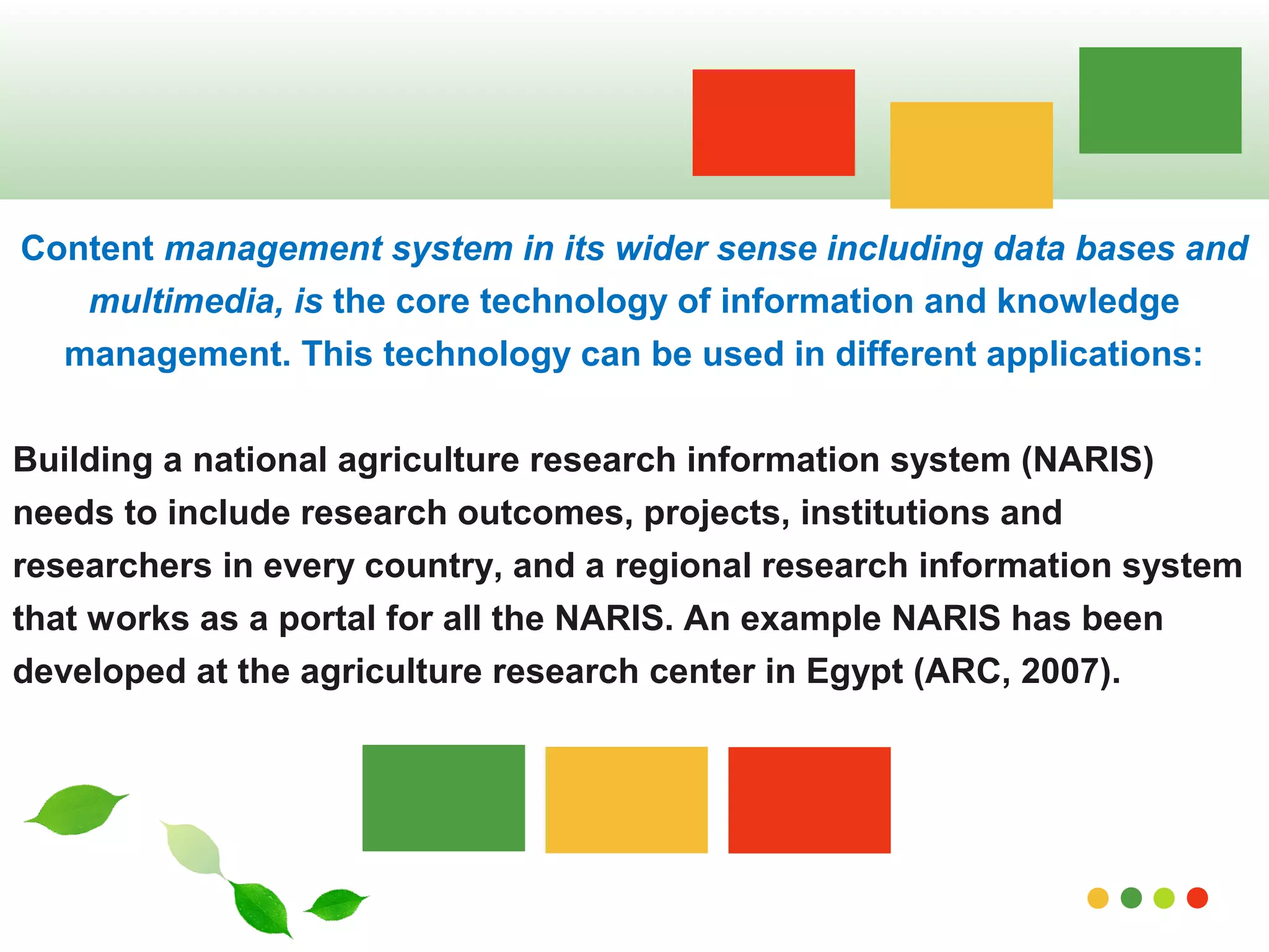 Content management system in its wider sense including data bases and 
multimedia, is the core technology of information and knowledge 
management. This technology can be used in different applications: 
Building a national agriculture research information system (NARIS) 
needs to include research outcomes, projects, institutions and 
researchers in every country, and a regional research information system 
that works as a portal for all the NARIS. An example NARIS has been 
developed at the agriculture research center in Egypt (ARC, 2007). 
www.themegallery.com 
 