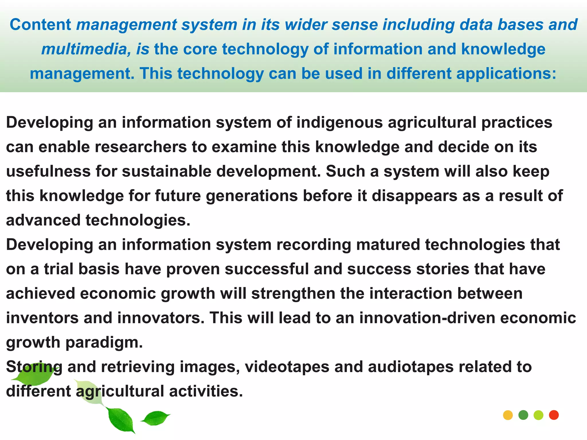 Content management system in its wider sense including data bases and 
multimedia, is the core technology of information and knowledge 
management. This technology can be used in different applications: 
Developing an information system of indigenous agricultural practices 
can enable researchers to examine this knowledge and decide on its 
usefulness for sustainable development. Such a system will also keep 
this knowledge for future generations before it disappears as a result of 
advanced technologies. 
Developing an information system recording matured technologies that 
on a trial basis have proven successful and success stories that have 
achieved economic growth will strengthen the interaction between 
inventors and innovators. This will lead to an innovation-driven economic 
growth paradigm. 
Storing and retrieving images, videotapes and audiotapes related to 
different agricultural activities. 
www.themegallery.com 
 