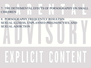 7. THE DETRIMENTAL EFECTS OF PORNOGRAPHY ON SMALL 
CHILDREN 
8. PORNOGRAPHY FREQUENTLY RESULTSIN 
SEXUAL ILLNESS, UNPLANNED PREGNENCYIES, AND 
SEXUAL ADDICTION 
 