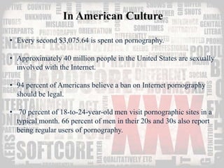 In American Culture 
• Every second $3,075.64 is spent on pornography. 
• Approximately 40 million people in the United States are sexually 
involved with the Internet. 
• 94 percent of Americans believe a ban on Internet pornography 
should be legal. 
• 70 percent of 18-to-24-year-old men visit pornographic sites in a 
typical month. 66 percent of men in their 20s and 30s also report 
being regular users of pornography. 
 