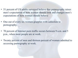 • 51 percent of US adults surveyed believe that pornography raises 
men’s expectation of how women should look and changes men’s 
expectations of how women should behave 
• One out of every six women grapples with addiction to 
pornography. 
• 70 percent of Internet porn traffic occurs between 9 a.m. and 5 
p.m., when most people are at work. 
• Twenty percent of men and thirteen percent of women admitted to 
accessing pornography at work. 
 