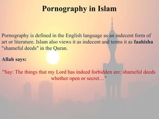 Pornography in Islam 
Pornography is defined in the English language as an indecent form of 
art or literature. Islam also views it as indecent and terms it as faahisha 
"shameful deeds" in the Quran. 
Allah says: 
"Say: The things that my Lord has indeed forbidden are: shameful deeds 
whether open or secret…" 
 