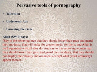 Pervasive tools of pornography 
• Television 
• Underwear Ads 
• Lowering the Gaze 
Allah (SWT) says: 
"Say to the believing men that they should lower their gaze and guard 
their modesty: that will make for greater purity for them: and Allah is 
well aquainted with all they do. And say to the believing women that 
they should lower their gaze and guard their modesty; that they should 
not display their beauty and ornaments except what (must ordinarily) 
appear thereof… " 
 