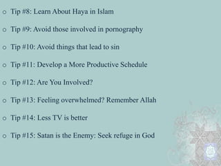 o Tip #8: Learn About Haya in Islam 
o Tip #9: Avoid those involved in pornography 
o Tip #10: Avoid things that lead to sin 
o Tip #11: Develop a More Productive Schedule 
o Tip #12: Are You Involved? 
o Tip #13: Feeling overwhelmed? Remember Allah 
o Tip #14: Less TV is better 
o Tip #15: Satan is the Enemy: Seek refuge in God 
 