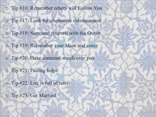 o Tip #16: Remember others will Follow You 
o Tip #17: Look for alternative entertainment 
o Tip #18: Surround yourself with the Quran 
o Tip #19: Remember your Mom and sister 
o Tip #20: Have someone watch over you 
o Tip #21: Fasting helps 
o Tip #22: Life is full of tests 
o Tip #23: Get Married 
 