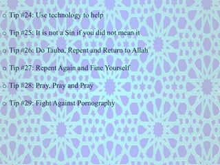 o Tip #24: Use technology to help 
o Tip #25: It is not a Sin if you did not mean it 
o Tip #26: Do Tauba, Repent and Return to Allah 
o Tip #27: Repent Again and Fine Yourself 
o Tip #28: Pray, Pray and Pray 
o Tip #29: Fight Against Pornography 
 