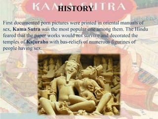 HISTORY 
First documented porn pictures were printed in oriental manuals of 
sex, Kama Sutra was the most popular one among them. The Hindu 
feared that the paper works would not survive and decorated the 
temples of Kajuraho with bas-reliefs of numerous figurines of 
people having sex. 
 
