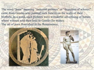 The word “porn” meaning “indecent pictures” or “depiction of whores” 
came from Greeks who painted such frescos on the walls of their 
brothels. In a word, such pictures were wonderful advertising of homes 
where women sold their love to Greeks for money. 
The art of porn flourished in the Renaissance. 
 