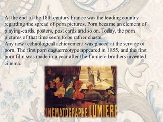 At the end of the 18th century France was the leading country 
regarding the spread of porn pictures. Porn became an element of 
playing-cards, posters, post cards and so on. Today, the porn 
pictures of that time seem to be rather chaste. 
Any new technological achievement was placed at the service of 
porn. The first porn daguerreotype appeared in 1855, and the first 
porn film was made in a year after the Lumiere brothers invented 
cinema. 
 
