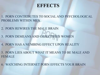 EFFECTS 
1. PORN CONTRIBUTES TO SOCIAL AND PSYCHOLOGICAL 
PROBLEMS WITHIN MEN 
2. PORN REWIRES THE MALE BRAIN 
3. PORN DEMEANS AND OBJECTIFIES WOMEN 
4. PORN HAS A NUMBING EFFECT UPON REALITY 
5. PORN LIES ABOUT WHAT IT MEANS TO BE MALE AND 
FEMALE 
6. WATCHING INTERNET PORN EFFECTS YOUR BRAIN 
 