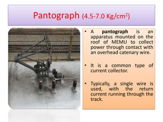 Pantograph (4.5-7.0 Kg/cm2) 
• A pantograph is an 
apparatus mounted on the 
roof of MEMU to collect 
power through contact with 
an overhead catenary wire. 
• It is a common type of 
current collector. 
• Typically, a single wire is 
used, with the return 
current running through the 
track. 
 