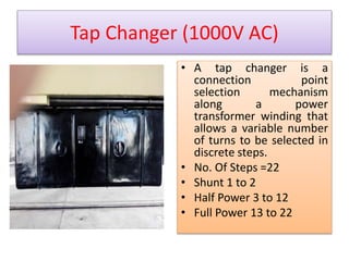 Tap Changer (1000V AC) 
• A tap changer is a 
connection point 
selection mechanism 
along a power 
transformer winding that 
allows a variable number 
of turns to be selected in 
discrete steps. 
• No. Of Steps =22 
• Shunt 1 to 2 
• Half Power 3 to 12 
• Full Power 13 to 22 
 