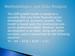  The GDP growth model is based on a 
causality that runs from financial sector 
development to economic growth. This 
model is based upon the neoclassical one-sector 
production where financial sector 
development is an input, along with other 
variables, and is represented by the following 
equation: 
 Yt = b0 + b1Ft + b2Xt + e (1) 
 