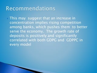  This may suggest that an increase in 
concentration implies rising competition 
among banks, which pushes them to better 
serve the economy. The growth rate of 
deposits is positively and significantly 
correlated with both GDPG and GDPPC in 
every model 
 